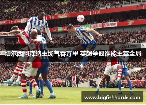 切尔西阿森纳主场气吞万里 英超争冠谁能主宰全局